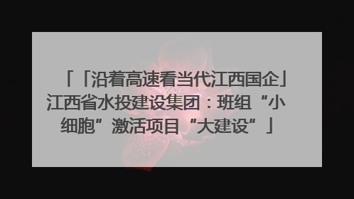 「沿着高速看当代江西国企」江西省水投建设集团：班组“小细胞”激活项目“大建设”