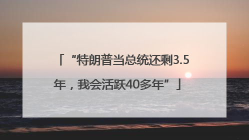 “特朗普当总统还剩3.5年，我会活跃40多年”