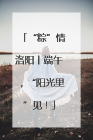 “粽”情洛阳丨端午，“阳光里”见！