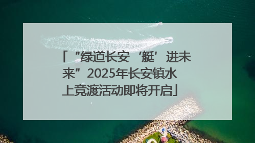 “绿道长安‘艇’进未来”2025年长安镇水上竞渡活动即将开启