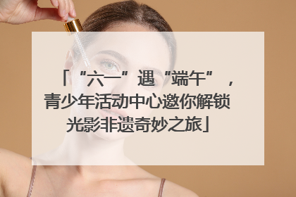 “六一”遇“端午”，青少年活动中心邀你解锁光影非遗奇妙之旅