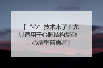 “心”技术来了！尤其适用于心脏结构复杂、心房壁薄患者