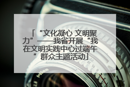 “文化凝心 文明聚力”——我省开展“我在文明实践中心过端午”群众主题活动
