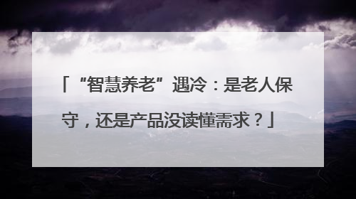 “智慧养老”遇冷：是老人保守，还是产品没读懂需求？