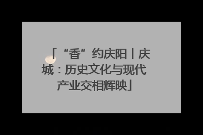“香”约庆阳丨庆城：历史文化与现代产业交相辉映
