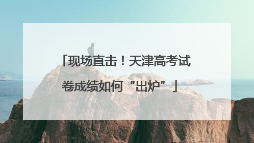 现场直击！天津高考试卷成绩如何“出炉”