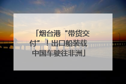 烟台港“带货交付”！出口船装载中国车驶往非洲