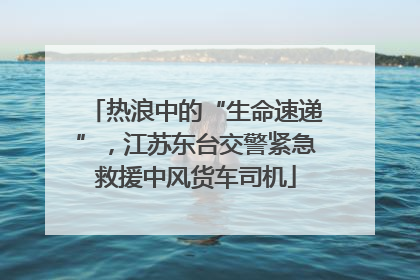 热浪中的“生命速递”，江苏东台交警紧急救援中风货车司机