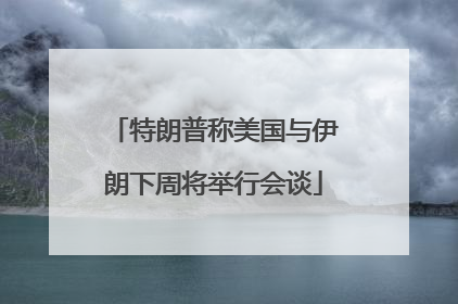 特朗普称美国与伊朗下周将举行会谈