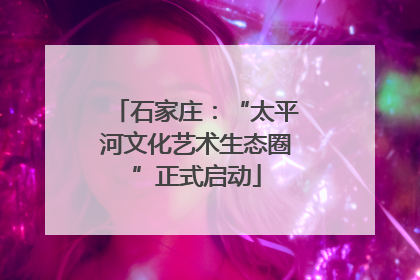 石家庄：“太平河文化艺术生态圈”正式启动