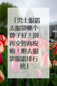 男士眼霜去眼袋哪个牌子好？别再交智商税啦！附去眼袋眼霜排行榜