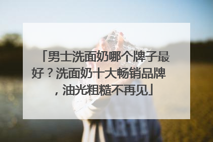 男士洗面奶哪个牌子最好？洗面奶十大畅销品牌，油光粗糙不再见