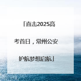 直击2025高考首日，常州公安护航梦想启航