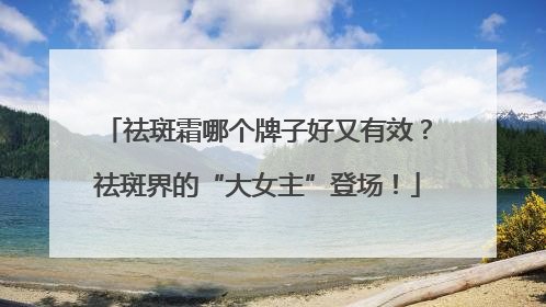 祛斑霜哪个牌子好又有效？祛斑界的“大女主”登场！