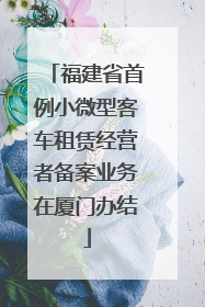 福建省首例小微型客车租赁经营者备案业务在厦门办结