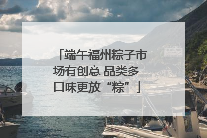 端午福州粽子市场有创意 品类多口味更放“粽”