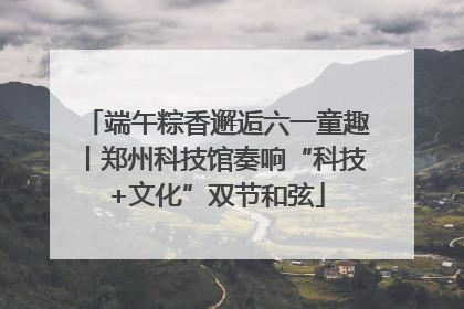 端午粽香邂逅六一童趣丨郑州科技馆奏响“科技+文化”双节和弦
