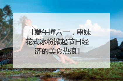 端午撞六一，串妹花式冰粉掀起节日经济的美食热浪