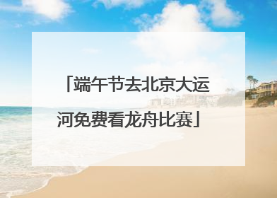 端午节去北京大运河免费看龙舟比赛