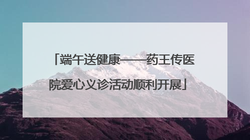 端午送健康——药王传医院爱心义诊活动顺利开展
