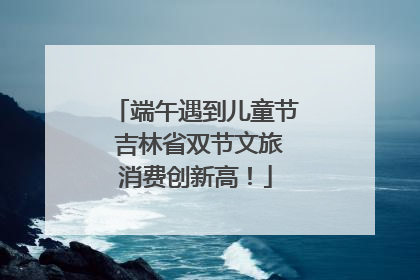 端午遇到儿童节 吉林省双节文旅消费创新高！