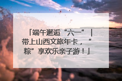 端午邂逅“六一”｜带上山西文旅年卡，“粽”享欢乐亲子游！