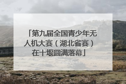 第九届全国青少年无人机大赛（湖北省赛）在十堰圆满落幕