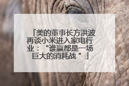 美的董事长方洪波再谈小米进入家电行业：“谁赢都是一场巨大的消耗战 ”