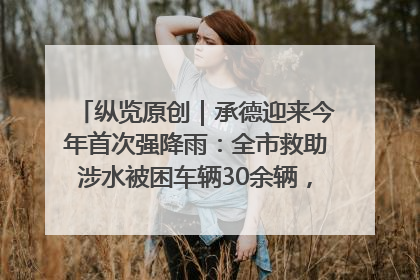 纵览原创｜承德迎来今年首次强降雨：全市救助涉水被困车辆30余辆，8日晚市区已无积水路段，交通恢复畅通