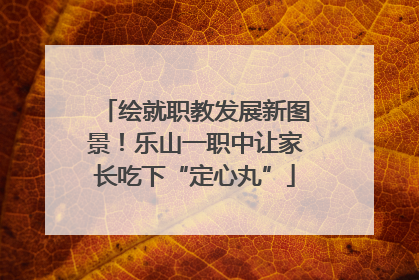 绘就职教发展新图景！乐山一职中让家长吃下“定心丸”