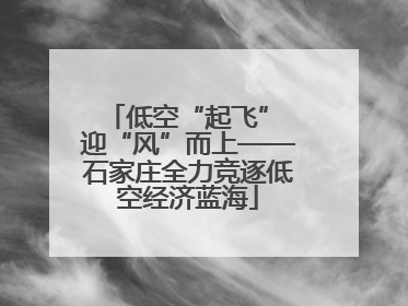 低空“起飞” 迎“风”而上——石家庄全力竞逐低空经济蓝海