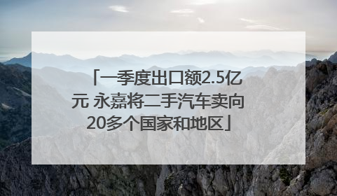 一季度出口额2.5亿元 永嘉将二手汽车卖向20多个国家和地区