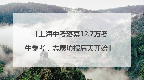 上海中考落幕12.7万考生参考，志愿填报后天开始
