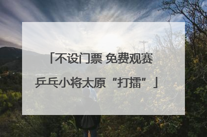 不设门票 免费观赛 乒乓小将太原“打擂”