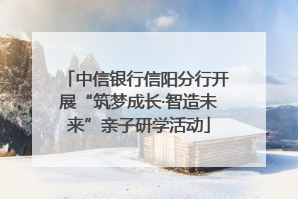 中信银行信阳分行开展“筑梦成长·智造未来”亲子研学活动