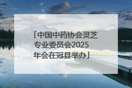中国中药协会灵芝专业委员会2025年会在冠县举办