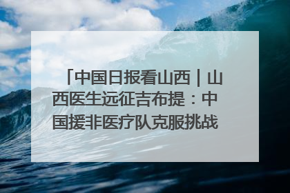 中国日报看山西｜山西医生远征吉布提：中国援非医疗队克服挑战救助非洲患者