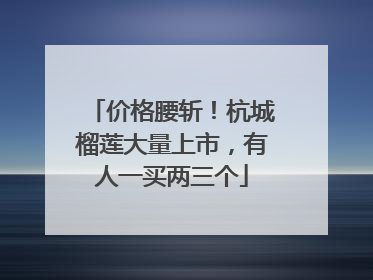 价格腰斩！杭城榴莲大量上市，有人一买两三个