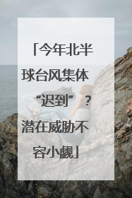 今年北半球台风集体“迟到”？潜在威胁不容小觑