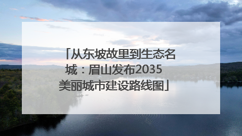 从东坡故里到生态名城：眉山发布2035美丽城市建设路线图