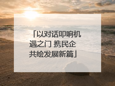 以对话叩响机遇之门 携民企共绘发展新篇