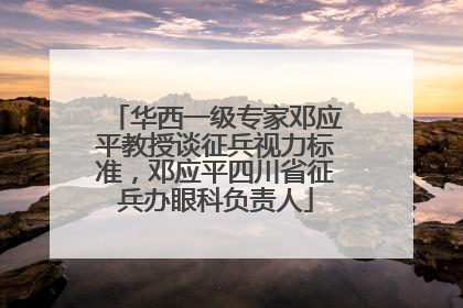 华西一级专家邓应平教授谈征兵视力标准，邓应平四川省征兵办眼科负责人