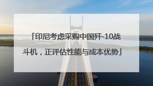 印尼考虑采购中国歼-10战斗机，正评估性能与成本优势