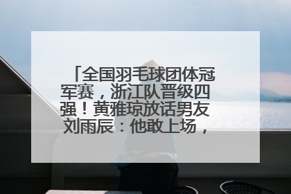 全国羽毛球团体冠军赛，浙江队晋级四强！黄雅琼放话男友刘雨辰：他敢上场，我一个劲遛他