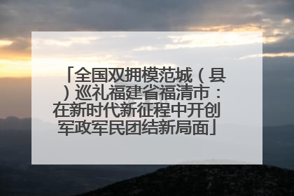 全国双拥模范城（县）巡礼福建省福清市：在新时代新征程中开创军政军民团结新局面