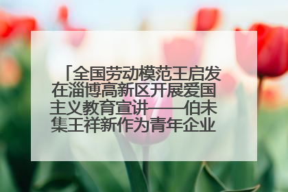 全国劳动模范王启发在淄博高新区开展爱国主义教育宣讲——伯未集王祥新作为青年企业家代表作主题演讲