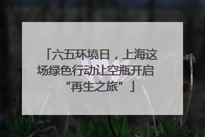 六五环境日，上海这场绿色行动让空瓶开启 “再生之旅”