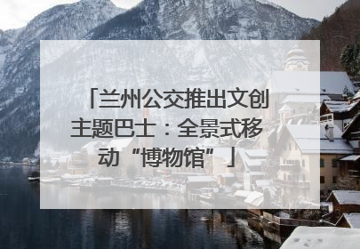 兰州公交推出文创主题巴士：全景式移动“博物馆”
