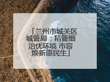 兰州市城关区城管局：精管细治优环境 市容焕新惠民生