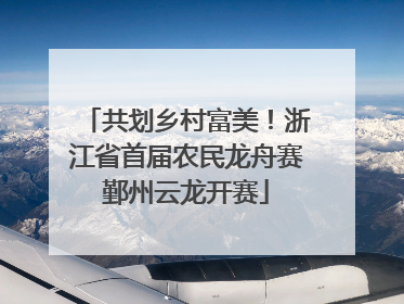 共划乡村富美！浙江省首届农民龙舟赛鄞州云龙开赛